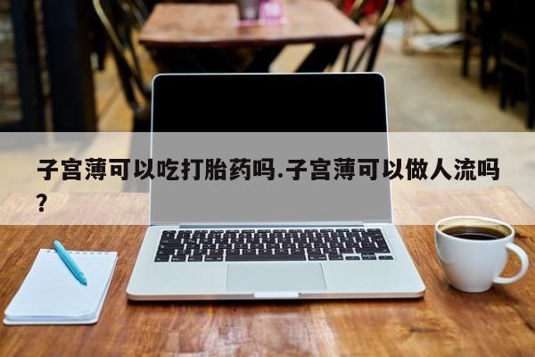堕胎药微信有谁买微信子宫薄可以吃打胎药吗.子宫薄可以做人流吗？