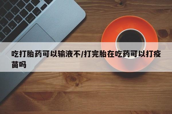 堕胎药微信有谁买微信吃打胎药可以输液不/打完胎在吃药可以打疫苗吗