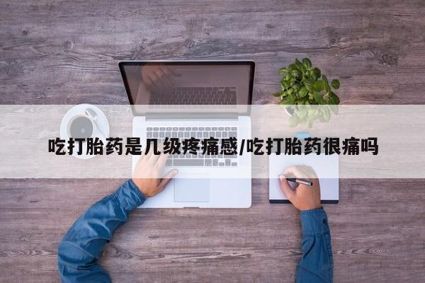 堕胎药微信有谁买微信吃打胎药是几级疼痛感/吃打胎药很痛吗