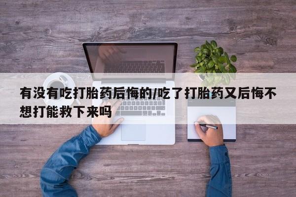 堕胎药微信有谁买微信有没有吃打胎药后悔的/吃了打胎药又后悔不想打能救下来吗