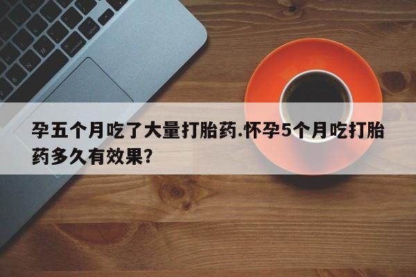 堕胎药微信有谁买微信孕五个月吃了大量打胎药.怀孕5个月吃打胎药多久有效果？